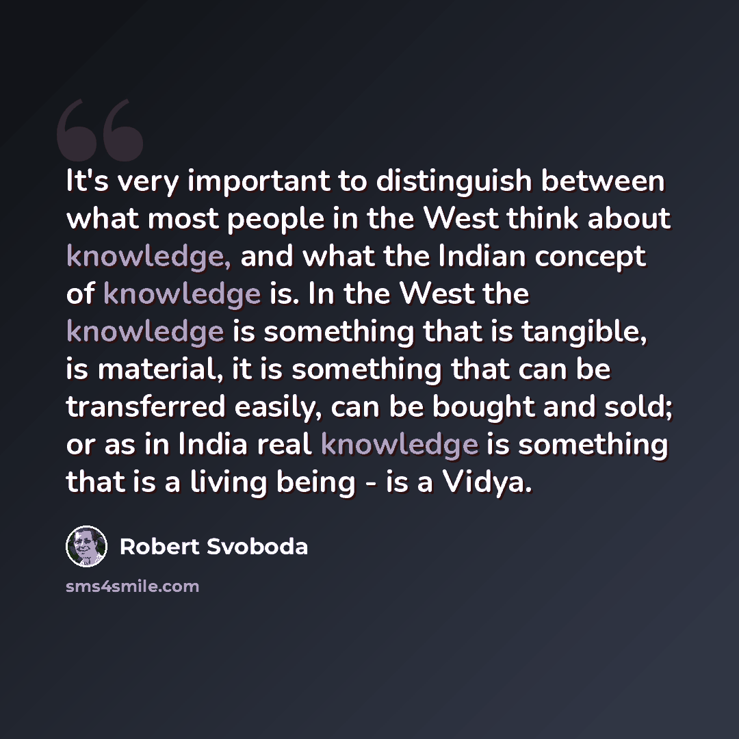 “It's very important to distinguish between what most people in the West think about knowledge, and what the Indian concept of knowledge is. In the West the knowledge is something that is tangible, is material, it is something that can be transferred easily, can be bought and sold; or as in India…” quote by Robert Svoboda