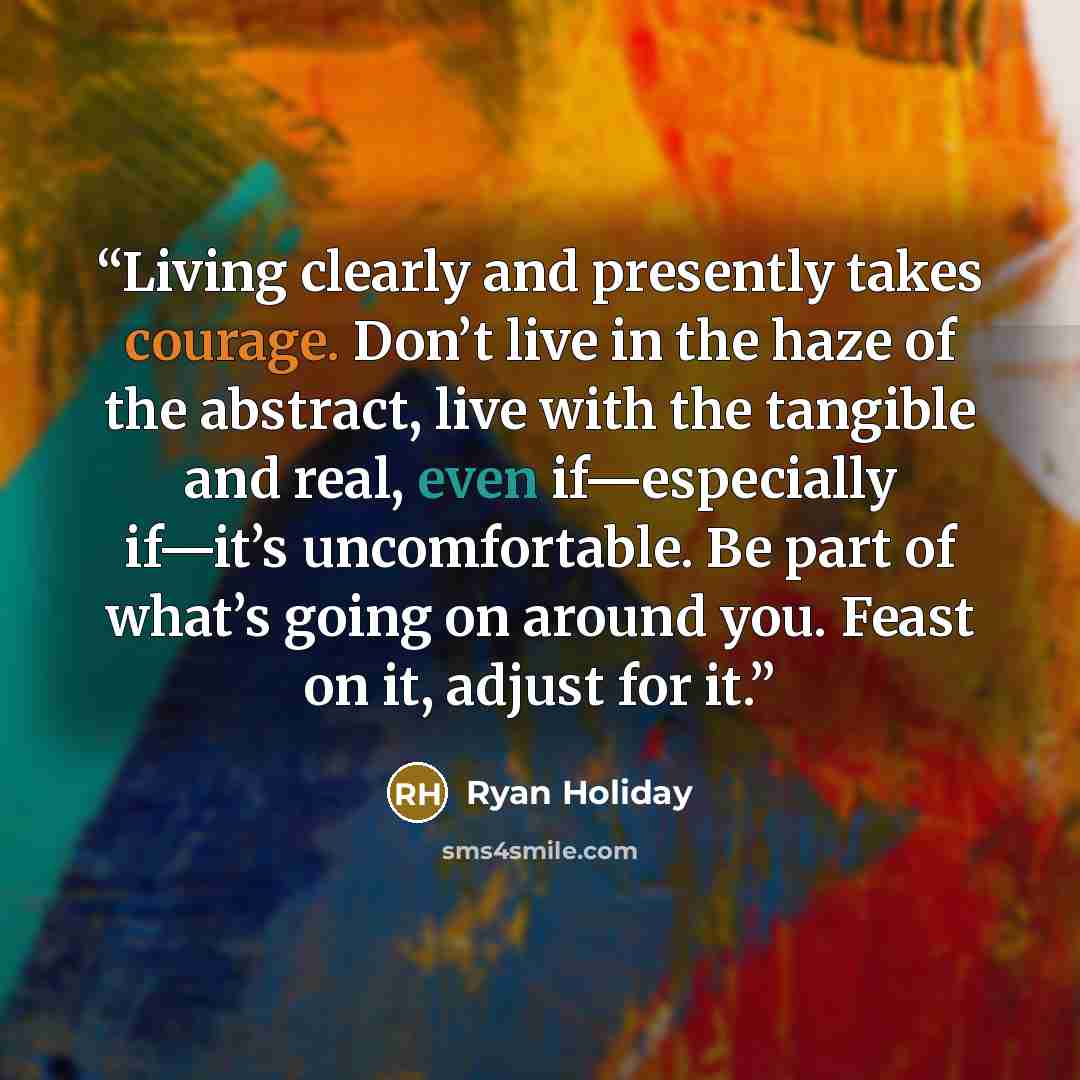 “Living clearly and presently takes courage. Don’t live in the haze of the abstract, live with the tangible and real, even if—especially if—it’s uncomfortable. Be part of what’s going on around you. Feast on it, adjust for it.” quote by Ryan Holiday