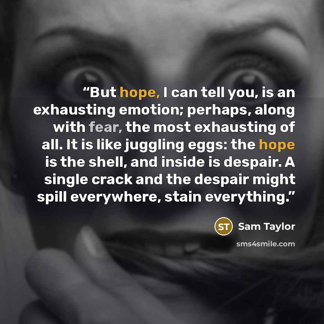 “But hope, I can tell you, is an exhausting emotion; perhaps, along with fear, the most exhausting of all. It is like juggling eggs: the hope is the shell, and inside is despair. A single crack and the despair might spill everywhere, stain everything.” quote by Sam Taylor