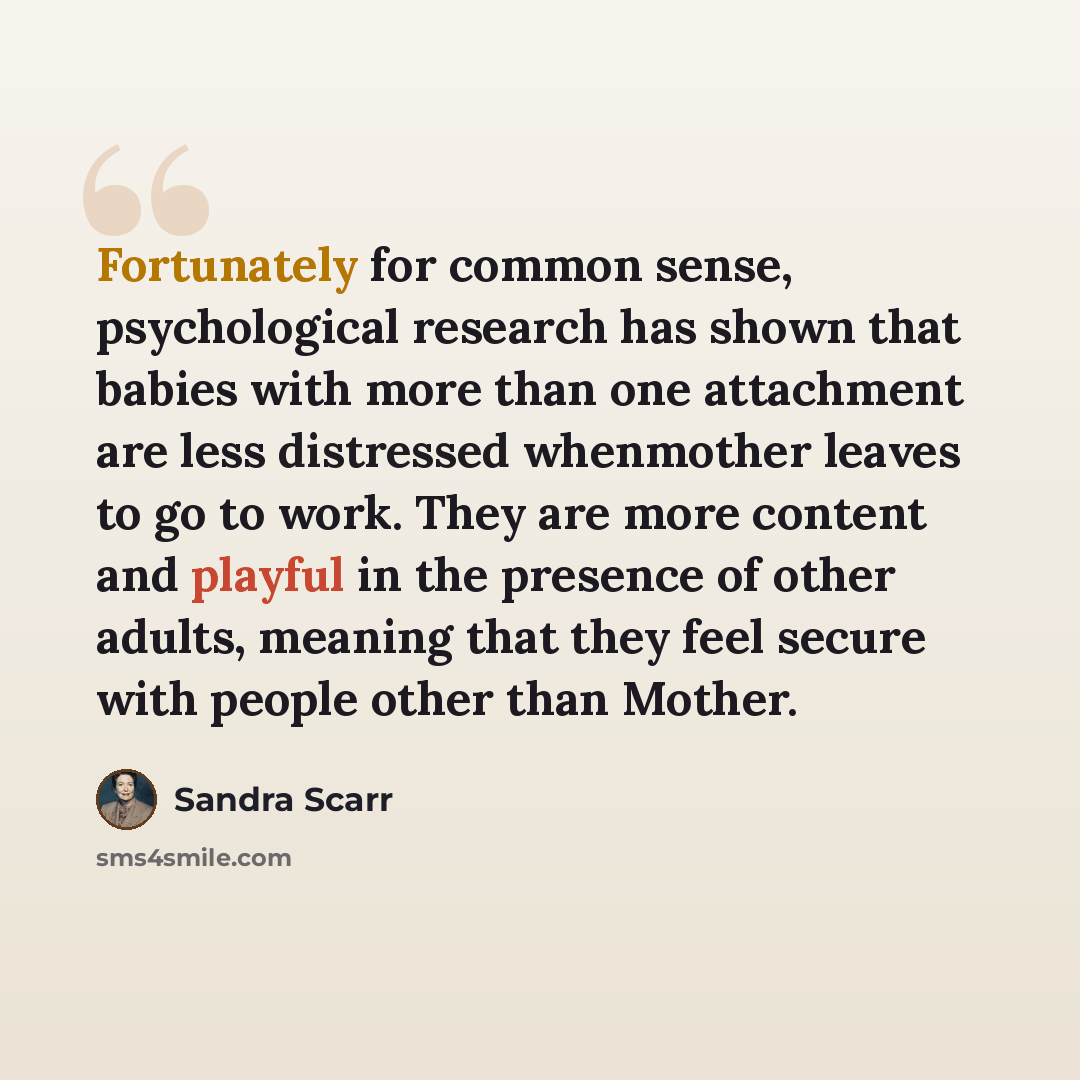 “Fortunately for common sense, psychological research has shown that babies with more than one attachment are less distressed whenmother leaves to go to work. They are more content and playful in the presence of other adults, meaning that they feel secure with people other than Mother.” quote by Sandra Scarr
