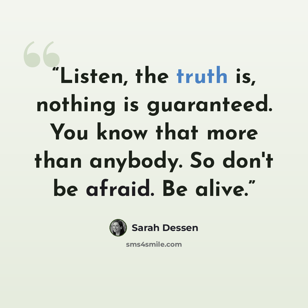 “Listen, the truth is, nothing is guaranteed. You know that more than anybody. So don't be afraid. Be alive.” quote by Sarah Dessen