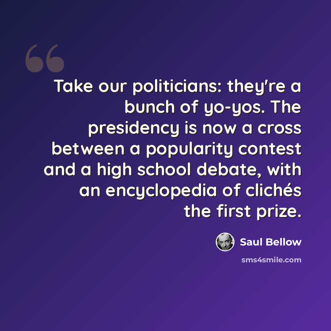 “Take our politicians: they're a bunch of yo-yos. The presidency is now a cross between a popularity contest and a high school debate, with an encyclopedia of clichés the first prize.” quote by Saul Bellow