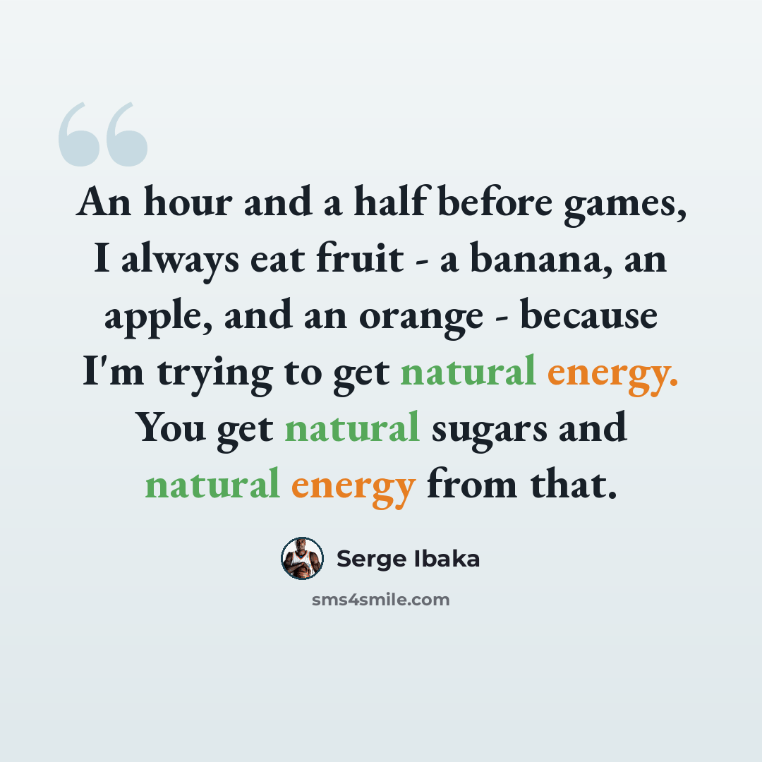 “An hour and a half before games, I always eat fruit - a banana, an apple, and an orange - because I'm trying to get natural energy. You get natural sugars and natural energy from that.” quote by Serge Ibaka