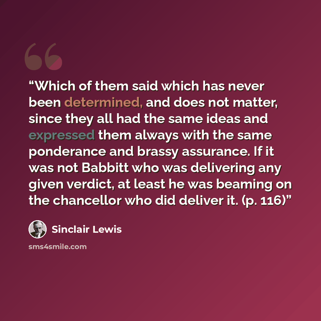 “Which of them said which has never been determined, and does not matter, since they all had the same ideas and expressed them always with the same ponderance and brassy assurance. If it was not Babbitt who was delivering any given verdict, at least he was beaming on the chancellor who did deliver…” quote by Sinclair Lewis