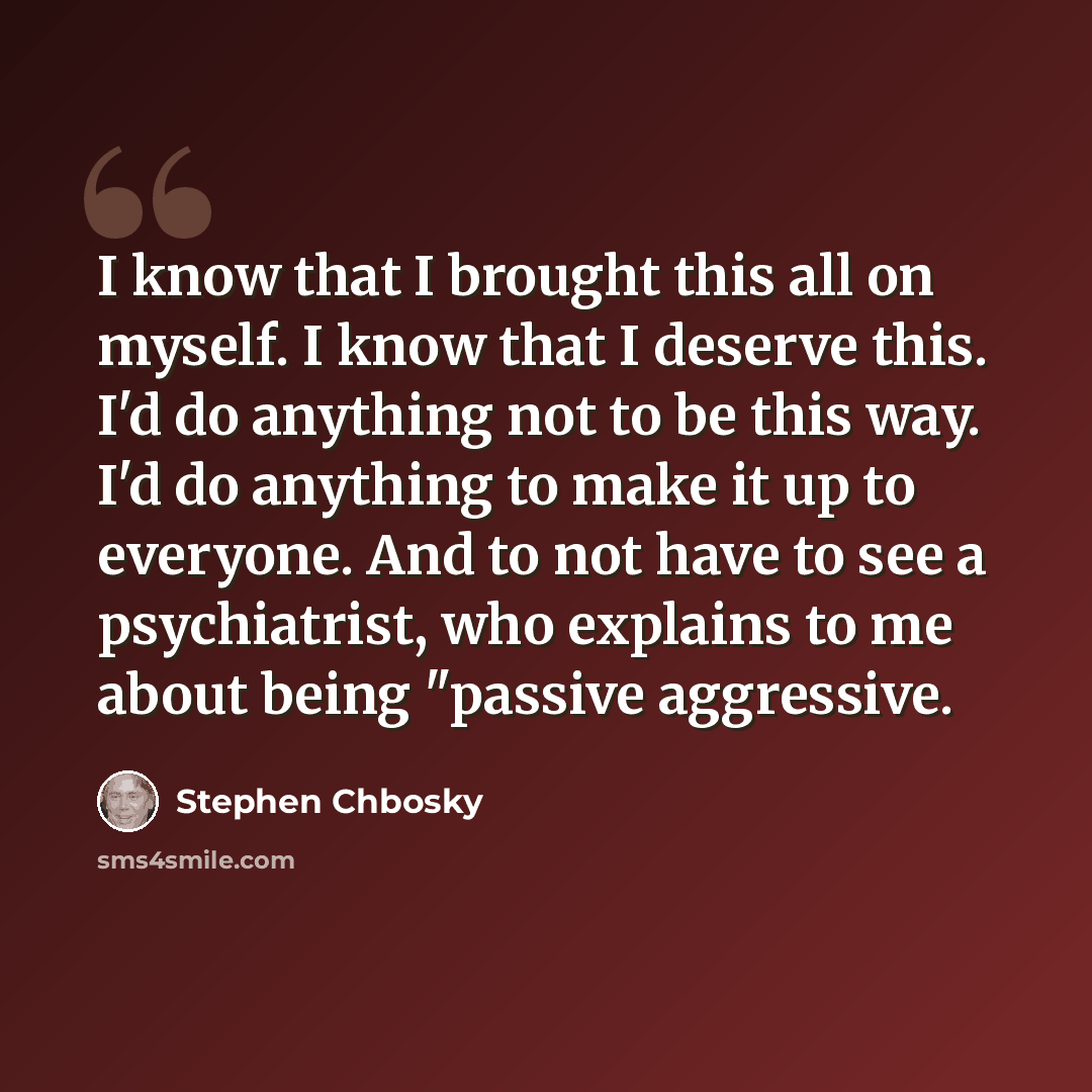 “I know that I brought this all on myself. I know that I deserve this. I'd do anything not to be this way. I'd do anything to make it up to everyone. And to not have to see a psychiatrist, who explains to me about being "passive aggressive.” quote by Stephen Chbosky