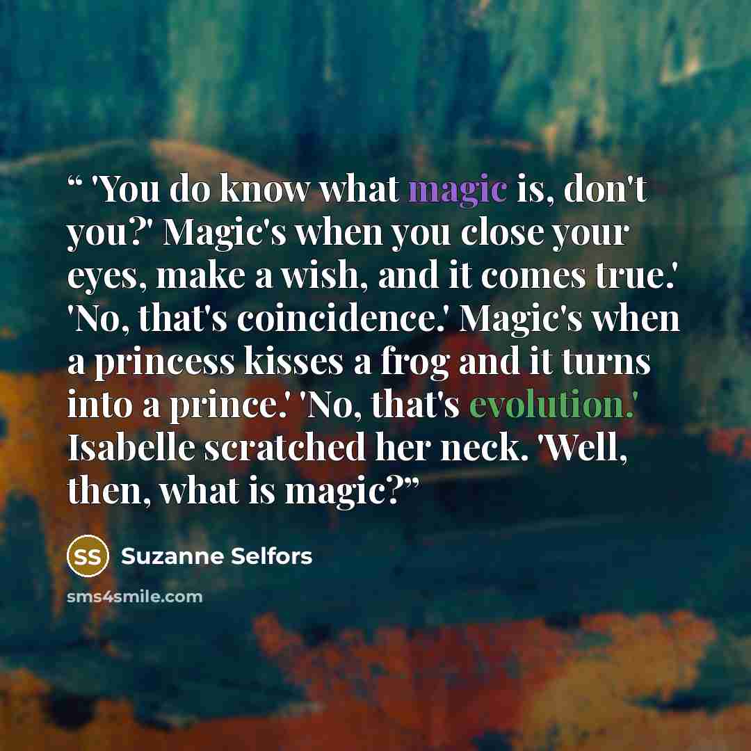 “'You do know what magic is, don't you?' Magic's when you close your eyes, make a wish, and it comes true.' 'No, that's coincidence.' Magic's when a princess kisses a frog and it turns into a prince.' 'No, that's evolution.' Isabelle scratched her neck. 'Well, then, what is magic?” quote by Suzanne Selfors