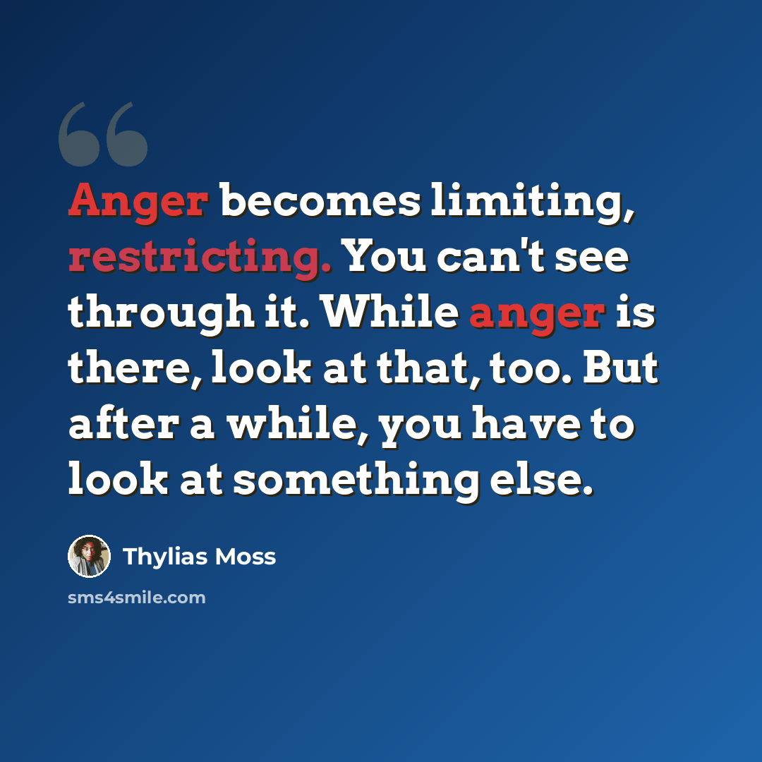 “Anger becomes limiting, restricting. You can't see through it. While anger is there, look at that, too. But after a while, you have to look at something else.” quote by Thylias Moss