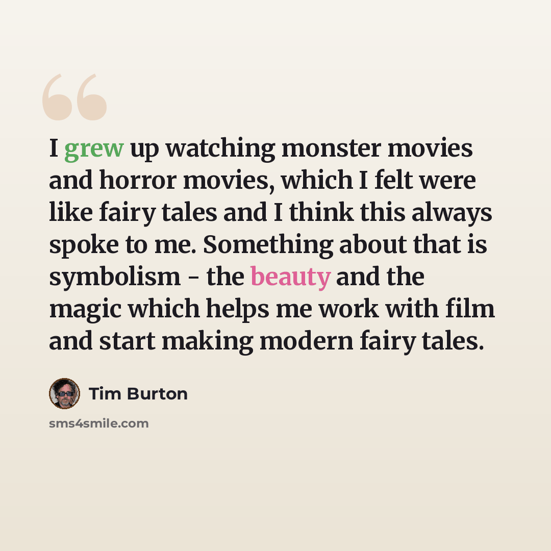 “I grew up watching monster movies and horror movies, which I felt were like fairy tales and I think this always spoke to me. Something about that is symbolism - the beauty and the magic which helps me work with film and start making modern fairy tales.” quote by Tim Burton