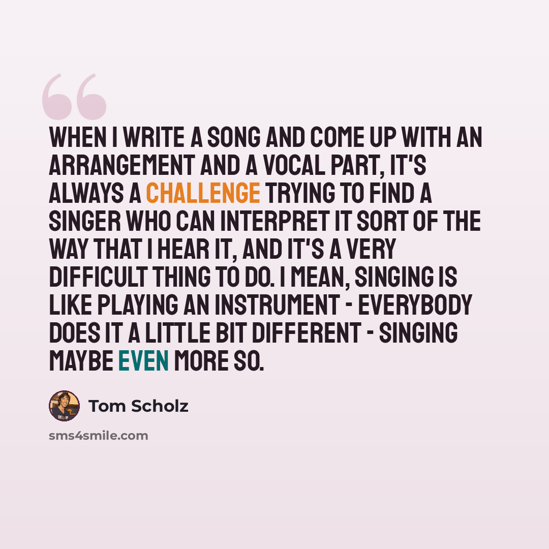 “When I write a song and come up with an arrangement and a vocal part, it's always a challenge trying to find a singer who can interpret it sort of the way that I hear it, and it's a very difficult thing to do. I mean, singing is like playing an instrument - everybody does it a little bit different…” quote by Tom Scholz