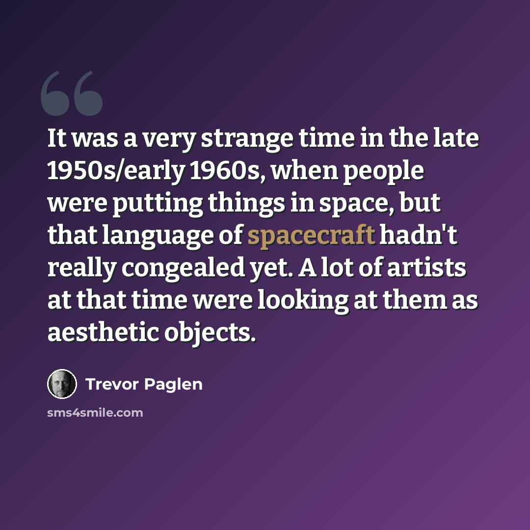 “It was a very strange time in the late 1950s/early 1960s, when people were putting things in space, but that language of spacecraft hadn't really congealed yet. A lot of artists at that time were looking at them as aesthetic objects.” quote by Trevor Paglen