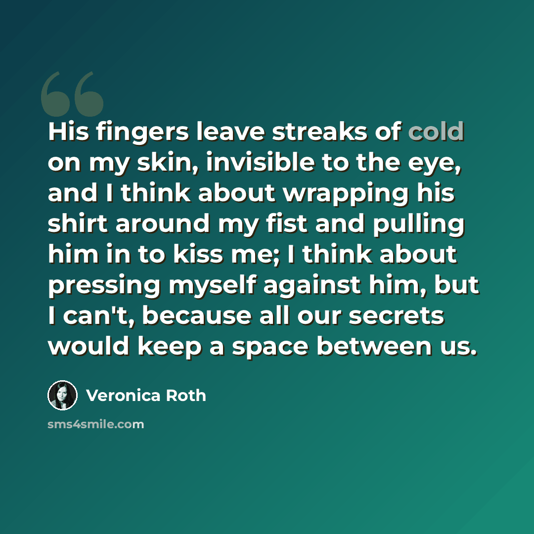 “His fingers leave streaks of cold on my skin, invisible to the eye, and I think about wrapping his shirt around my fist and pulling him in to kiss me; I think about pressing myself against him, but I can't, because all our secrets would keep a space between us.” quote by Veronica Roth