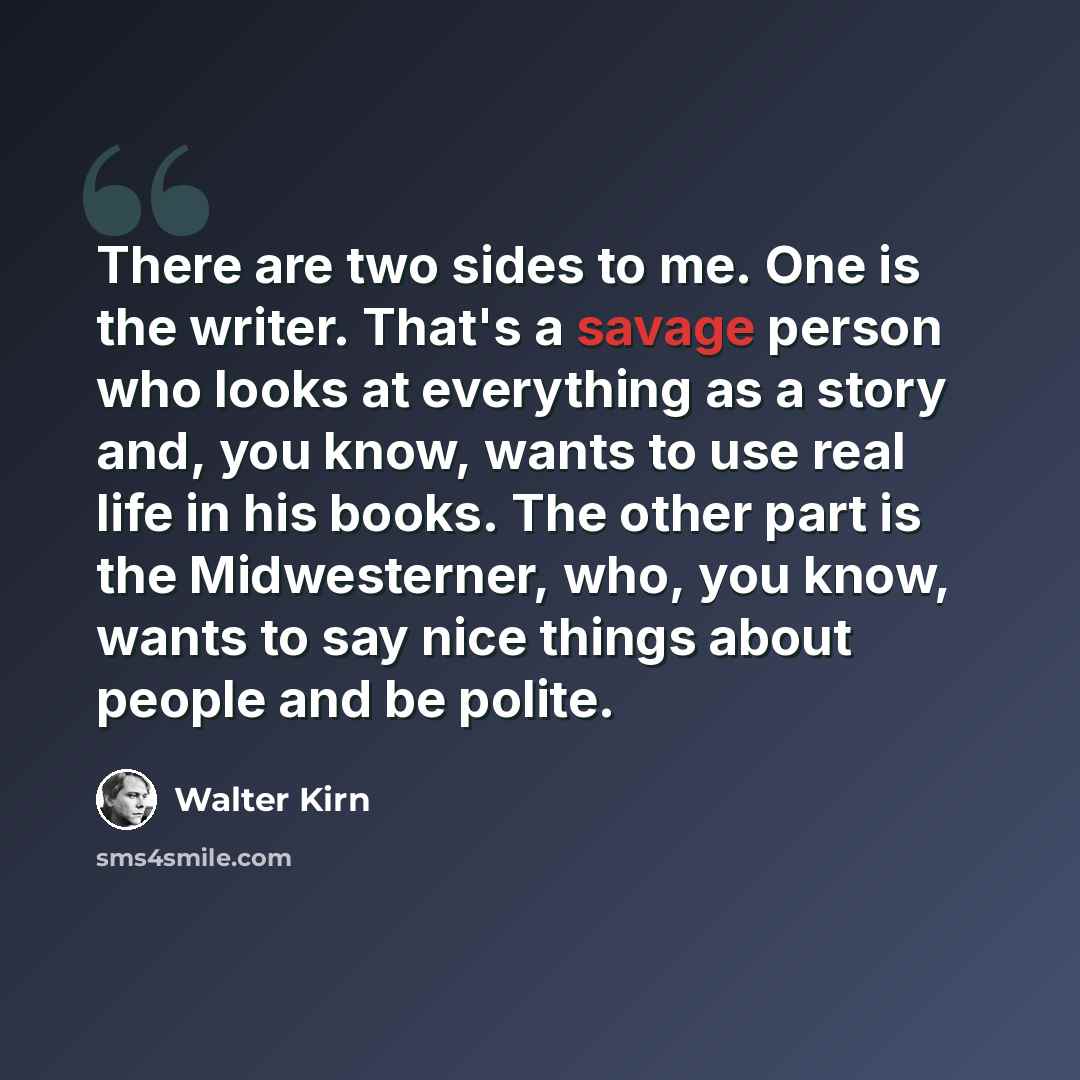 “There are two sides to me. One is the writer. That's a savage person who looks at everything as a story and, you know, wants to use real life in his books. The other part is the Midwesterner, who, you know, wants to say nice things about people and be polite.” quote by Walter Kirn