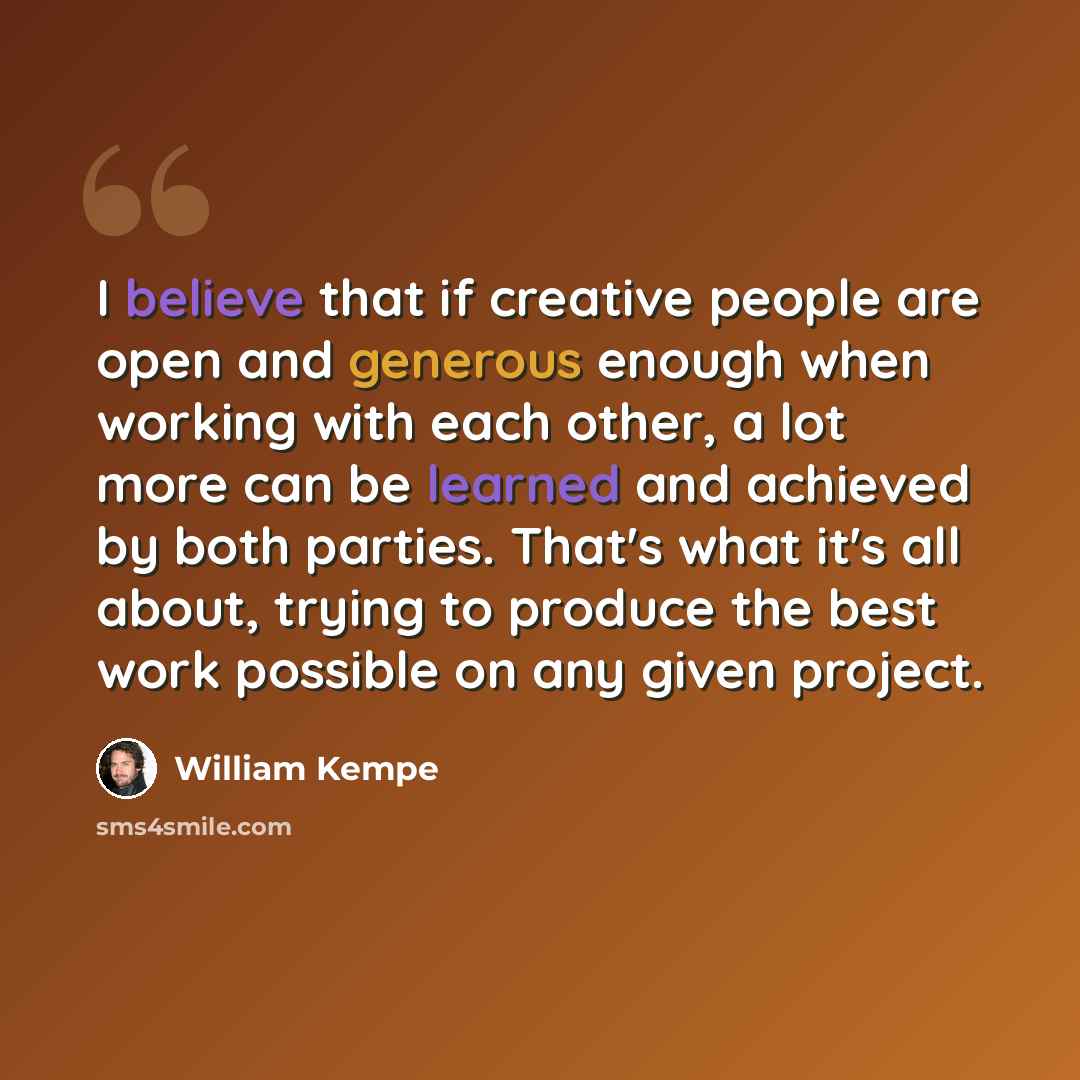 “I believe that if creative people are open and generous enough when working with each other, a lot more can be learned and achieved by both parties. That's what it's all about, trying to produce the best work possible on any given project.” quote by William Kempe