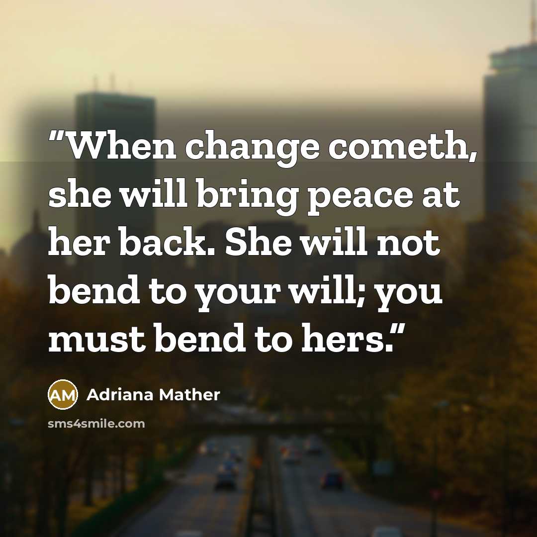 “When change cometh, she will bring peace at her back. She will not bend to your will; you must bend to hers.” quote by Adriana Mather