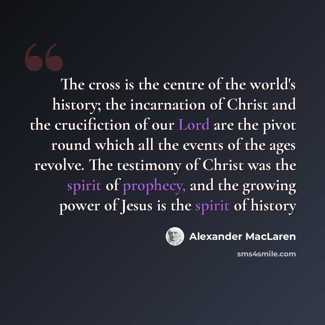 “The cross is the centre of the world's history; the incarnation of Christ and the crucifiction of our Lord are the pivot round which all the events of the ages revolve. The testimony of Christ was the spirit of prophecy, and the growing power of Jesus is the spirit of history” quote by Alexander MacLaren