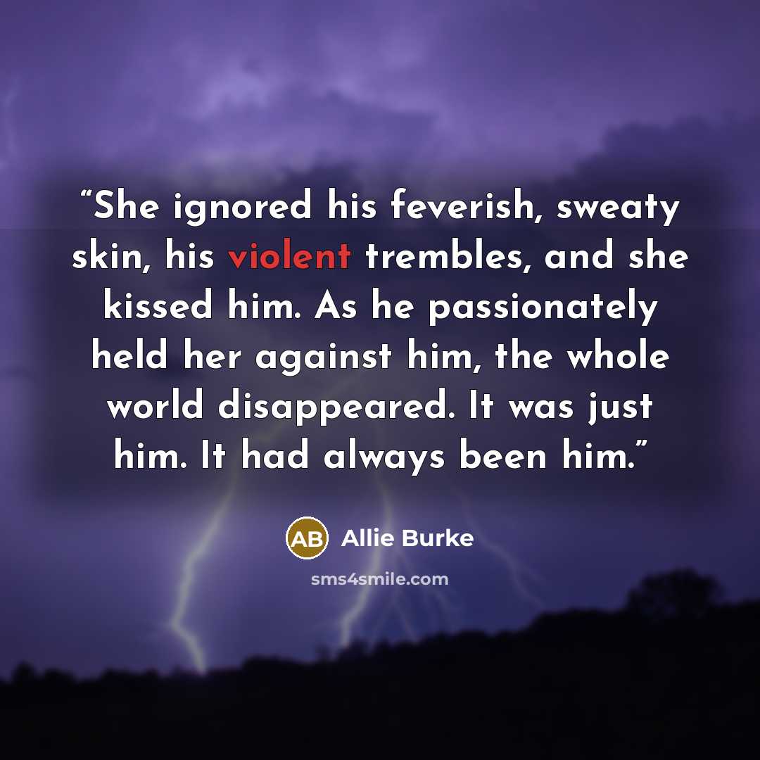“She ignored his feverish, sweaty skin, his violent trembles, and she kissed him. As he passionately held her against him, the whole world disappeared. It was just him. It had always been him.” quote by Allie Burke