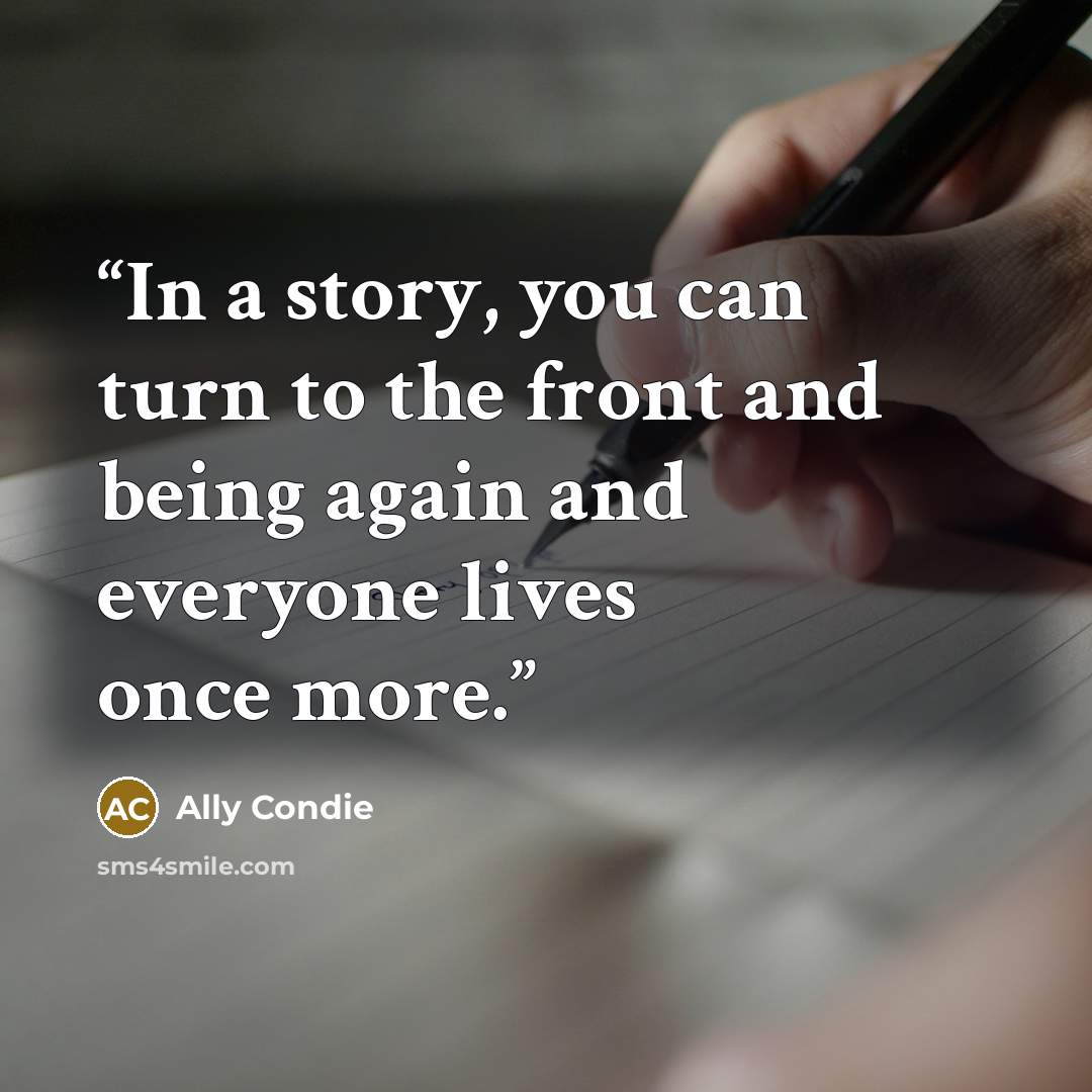 “In a story, you can turn to the front and being again and everyone lives once more.” quote by Ally Condie