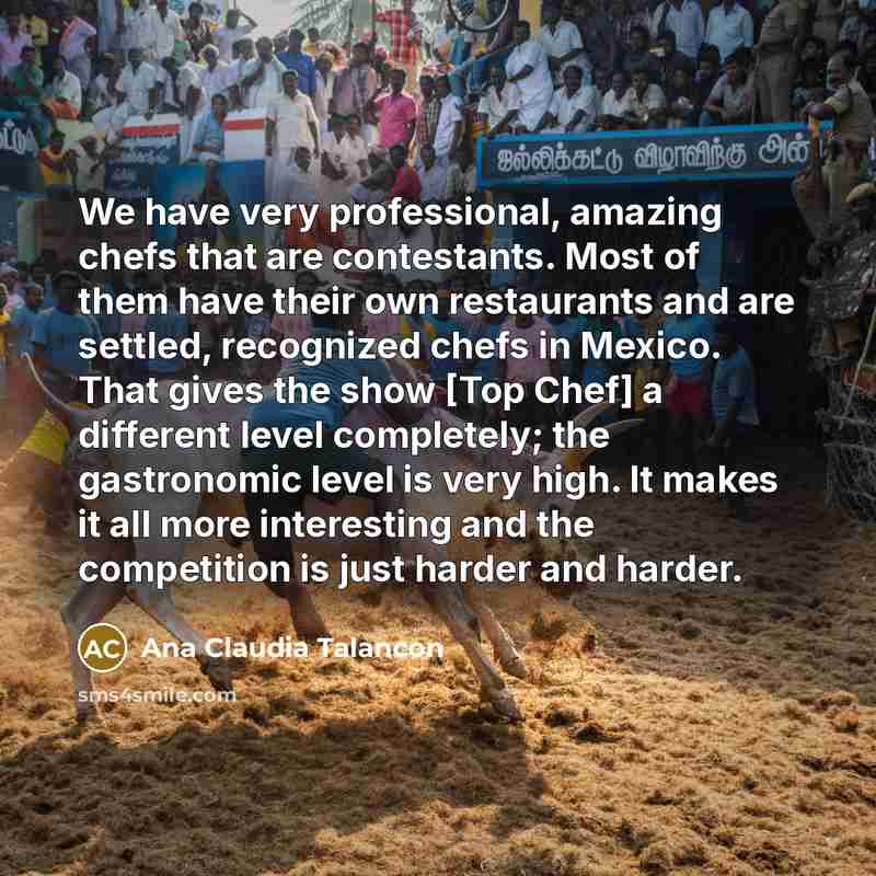 “We have very professional, amazing chefs that are contestants. Most of them have their own restaurants and are settled, recognized chefs in Mexico. That gives the show [Top Chef] a different level completely; the gastronomic level is very high. It makes it all more interesting and the competition…” quote by Ana Claudia Talancon