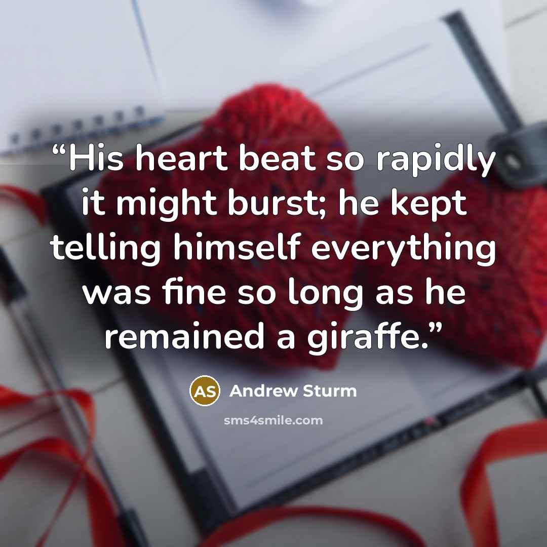 “His heart beat so rapidly it might burst; he kept telling himself everything was fine so long as he remained a giraffe.” quote by Andrew Sturm