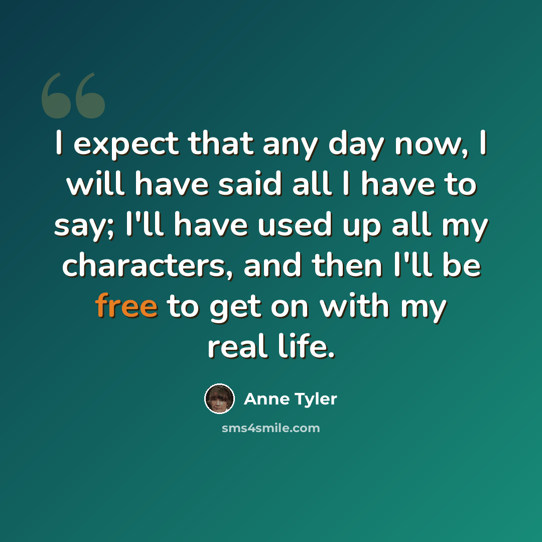 “I expect that any day now, I will have said all I have to say; I'll have used up all my characters, and then I'll be free to get on with my real life.” quote by Anne Tyler