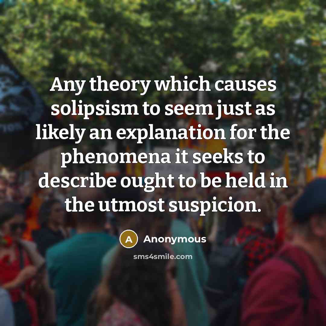 “Any theory which causes solipsism to seem just as likely an explanation for the phenomena it seeks to describe ought to be held in the utmost suspicion.” quote by Anonymous
