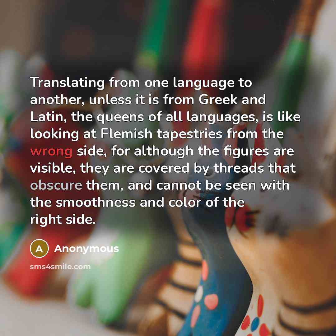 “Translating from one language to another, unless it is from Greek and Latin, the queens of all languages, is like looking at Flemish tapestries from the wrong side, for although the figures are visible, they are covered by threads that obscure them, and cannot be seen with the smoothness and color…” quote by Anonymous