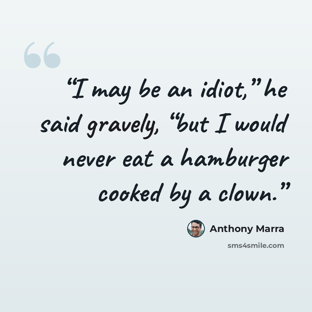 “I may be an idiot,” he said gravely, “but I would never eat a hamburger cooked by a clown.” quote by Anthony Marra