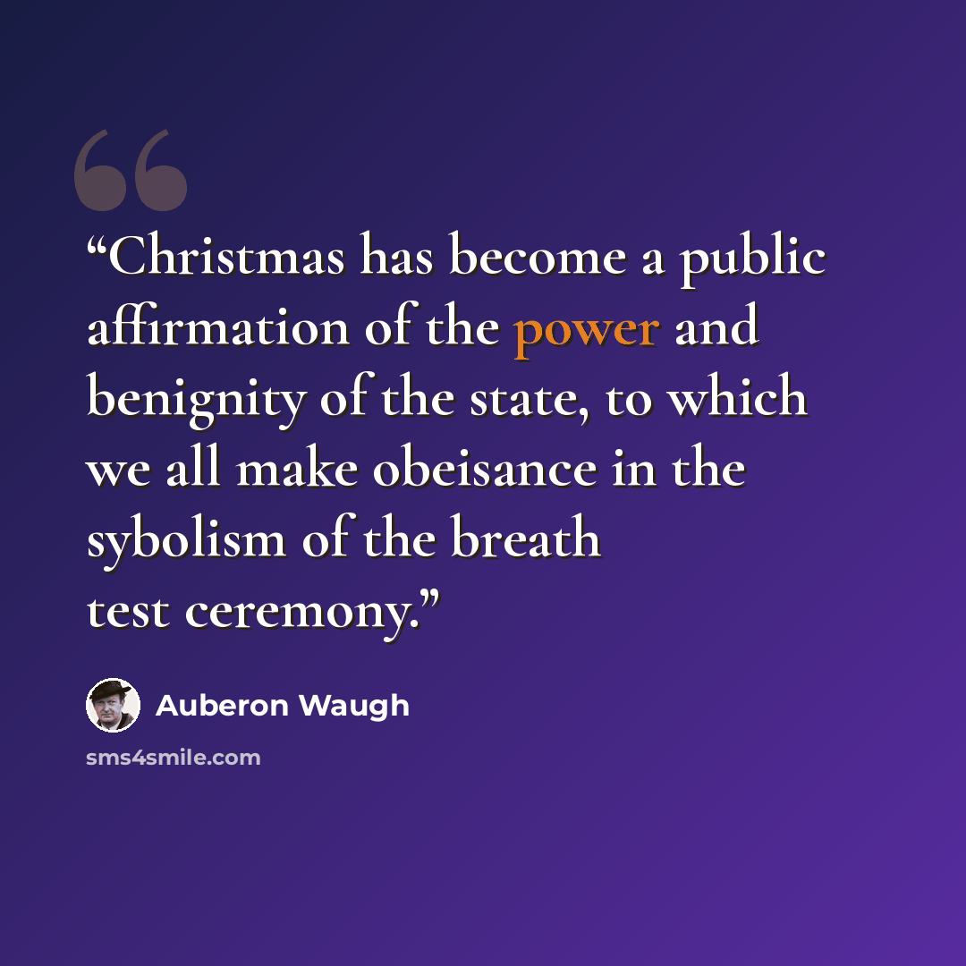 “Christmas has become a public affirmation of the power and benignity of the state, to which we all make obeisance in the sybolism of the breath test ceremony.” quote by Auberon Waugh