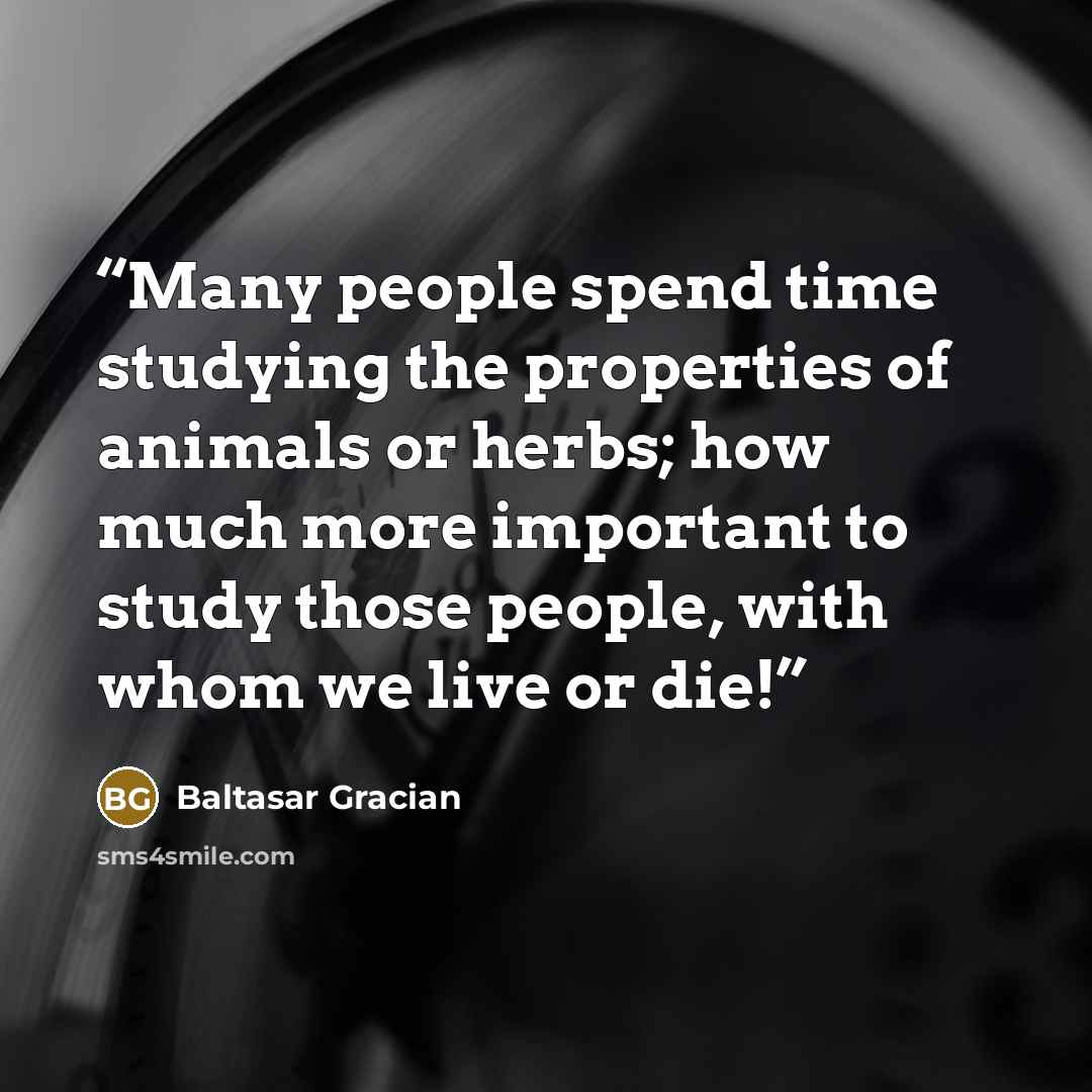 “Many people spend time studying the properties of animals or herbs; how much more important to study those people, with whom we live or die!” quote by Baltasar Gracián