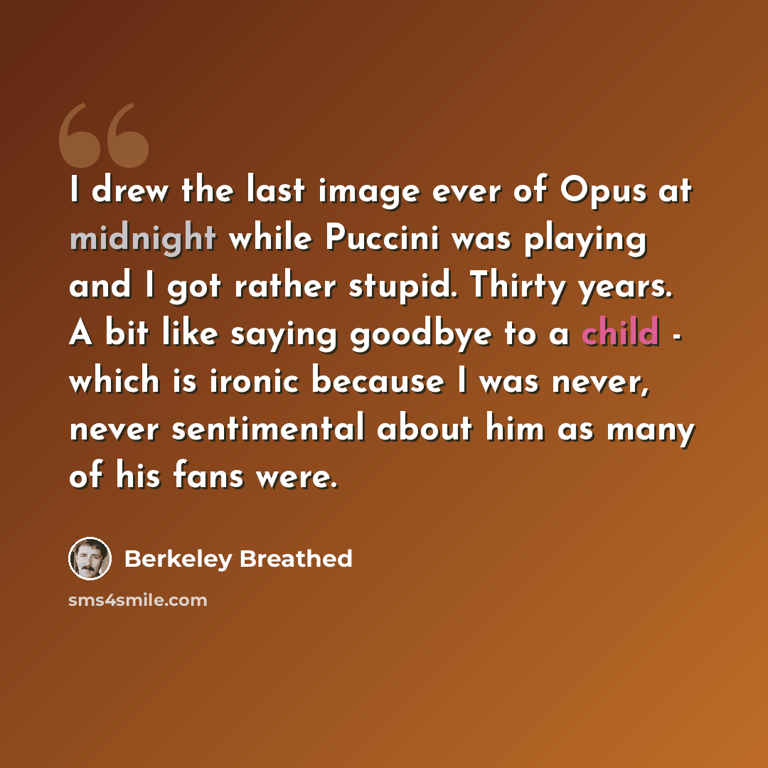 “I drew the last image ever of Opus at midnight while Puccini was playing and I got rather stupid. Thirty years. A bit like saying goodbye to a child - which is ironic because I was never, never sentimental about him as many of his fans were.” quote by Berkeley Breathed