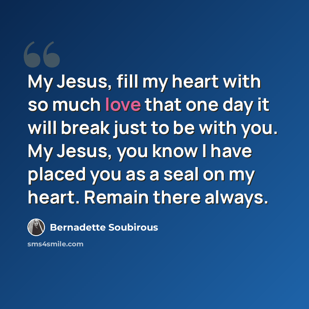“My Jesus, fill my heart with so much love that one day it will break just to be with you. My Jesus, you know I have placed you as a seal on my heart. Remain there always.” quote by Bernadette Soubirous