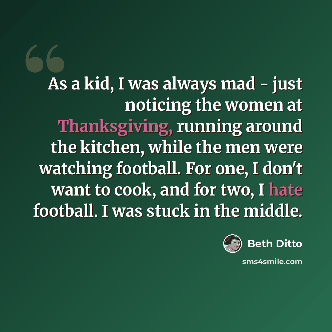 “As a kid, I was always mad - just noticing the women at Thanksgiving, running around the kitchen, while the men were watching football. For one, I don't want to cook, and for two, I hate football. I was stuck in the middle.” quote by Beth Ditto