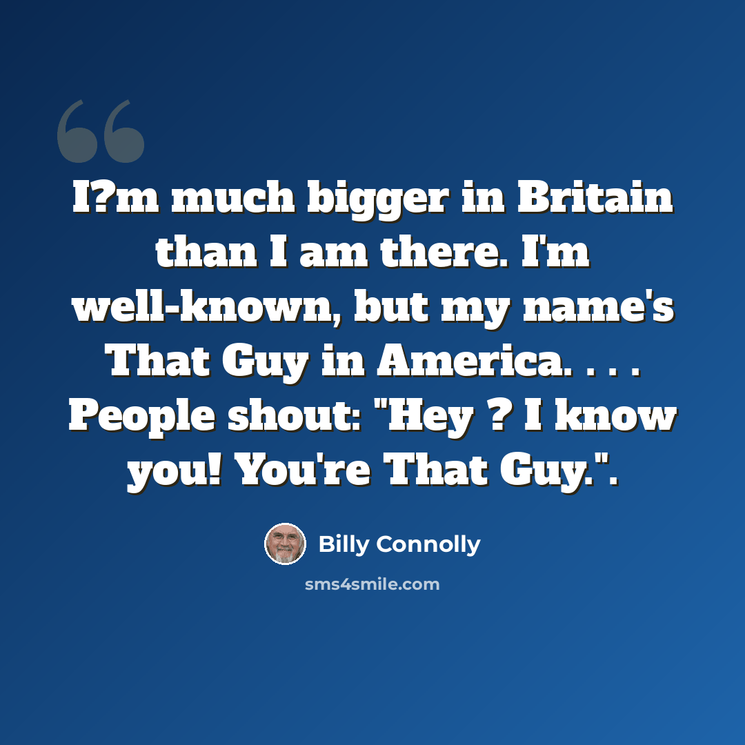 “I?m much bigger in Britain than I am there. I'm well-known, but my name's That Guy in America. . . . People shout: "Hey ? I know you! You're That Guy.".” quote by Billy Connolly