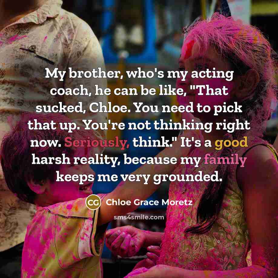 “My brother, who's my acting coach, he can be like, "That sucked, Chloe. You need to pick that up. You're not thinking right now. Seriously, think." It's a good harsh reality, because my family keeps me very grounded.” quote by Chloe Grace Moretz