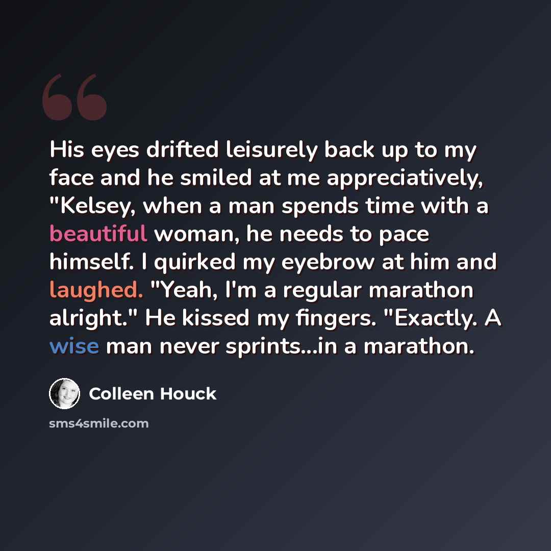 “His eyes drifted leisurely back up to my face and he smiled at me appreciatively, "Kelsey, when a man spends time with a beautiful woman, he needs to pace himself. I quirked my eyebrow at him and laughed. "Yeah, I'm a regular marathon alright." He kissed my fingers. "Exactly. A wise man never…” quote by Colleen Houck