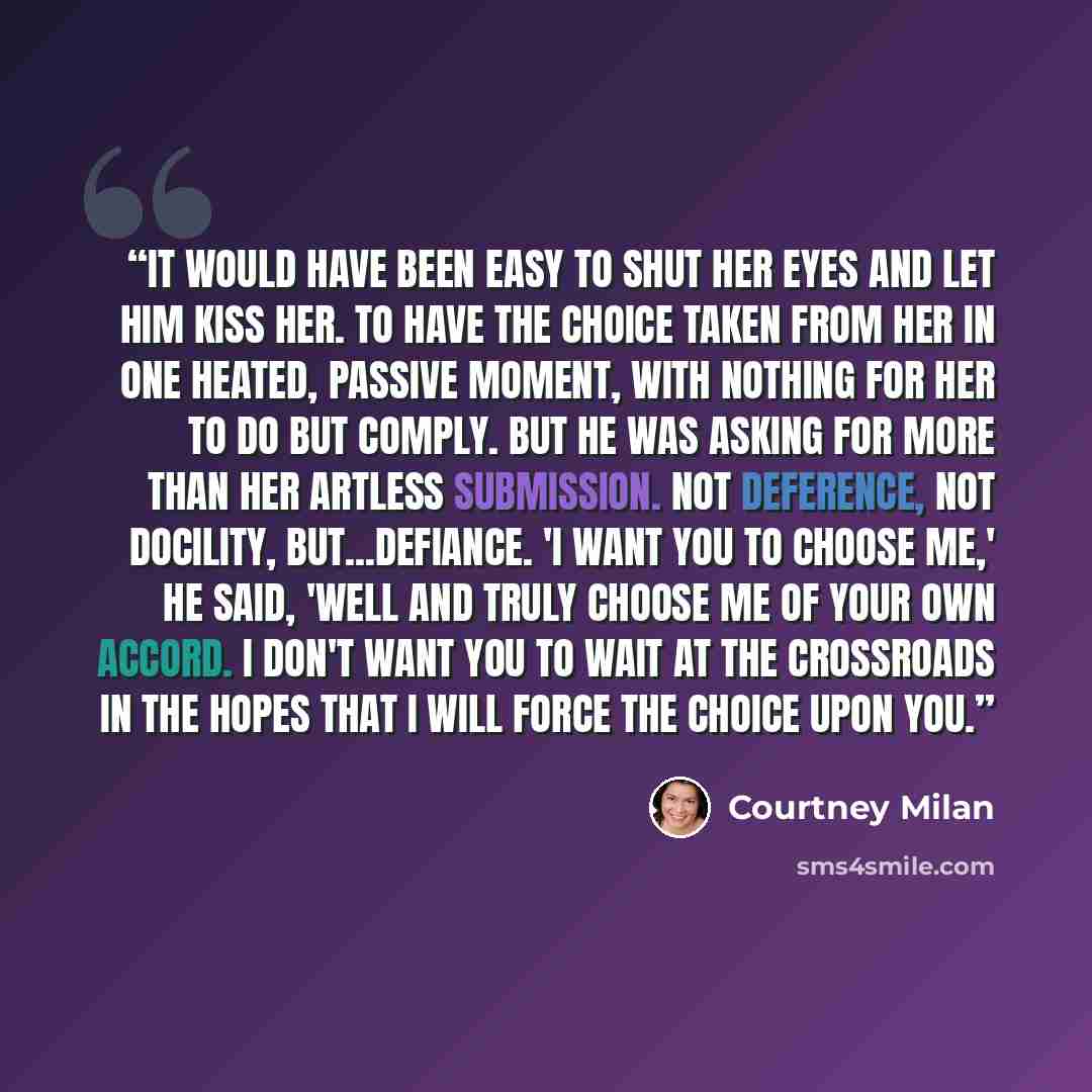 “It would have been easy to shut her eyes and let him kiss her. To have the choice taken from her in one heated, passive moment, with nothing for her to do but comply. But he was asking for more than her artless submission. Not deference, not docility, but...defiance. 'I want you to choose me,' he…” quote by Courtney Milan