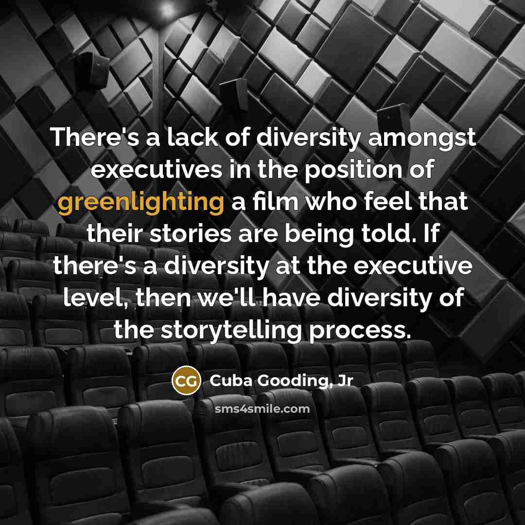 “There's a lack of diversity amongst executives in the position of greenlighting a film who feel that their stories are being told. If there's a diversity at the executive level, then we'll have diversity of the storytelling process.” quote by Cuba Gooding, Jr