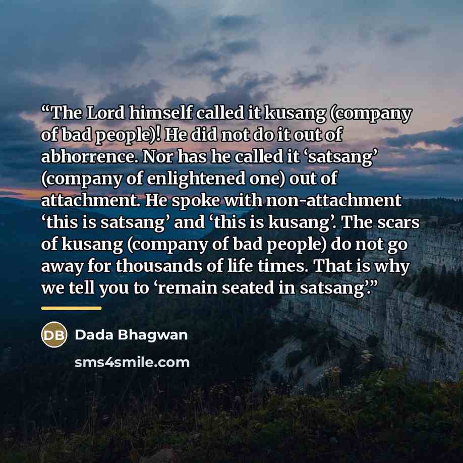“The Lord himself called it kusang (company of bad people)! He did not do it out of abhorrence. Nor has he called it ‘satsang’ (company of enlightened one) out of attachment. He spoke with non-attachment ‘this is satsang’ and ‘this is kusang’. The scars of kusang (company of bad people) do not go…” quote by Dada Bhagwan