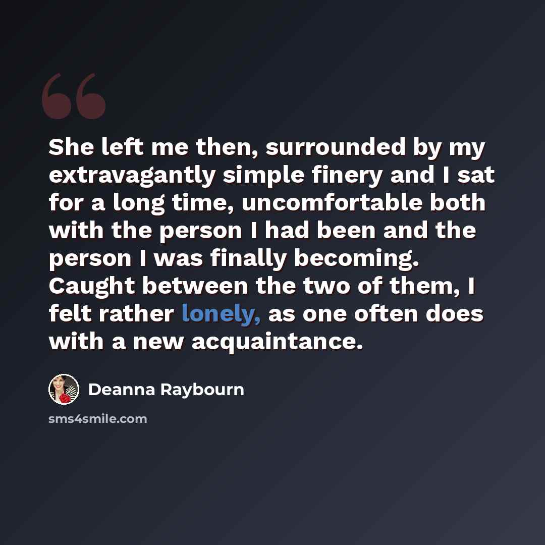 “She left me then, surrounded by my extravagantly simple finery and I sat for a long time, uncomfortable both with the person I had been and the person I was finally becoming. Caught between the two of them, I felt rather lonely, as one often does with a new acquaintance.” quote by Deanna Raybourn