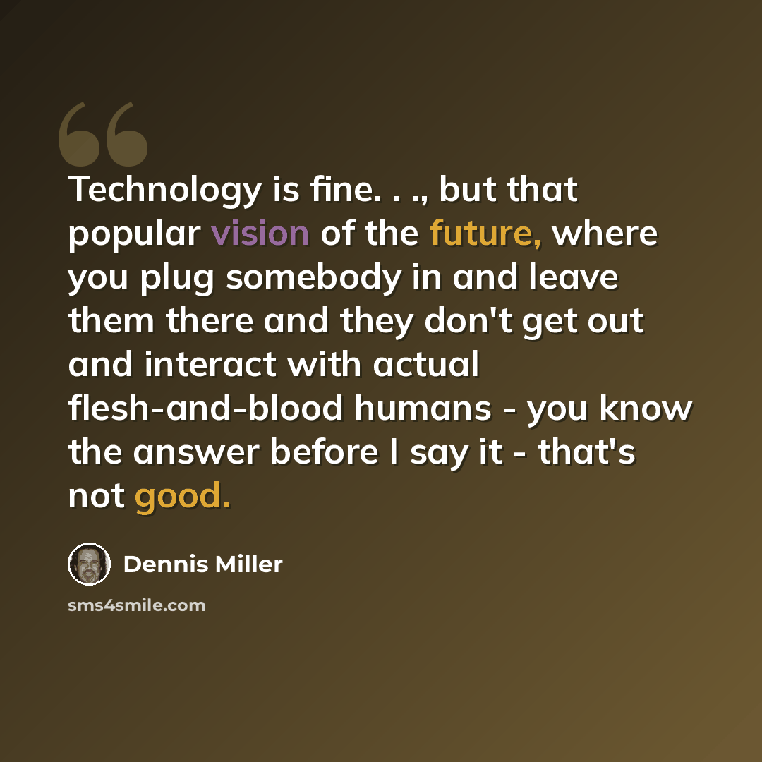 “Technology is fine. . ., but that popular vision of the future, where you plug somebody in and leave them there and they don't get out and interact with actual flesh-and-blood humans - you know the answer before I say it - that's not good.” quote by Dennis Miller
