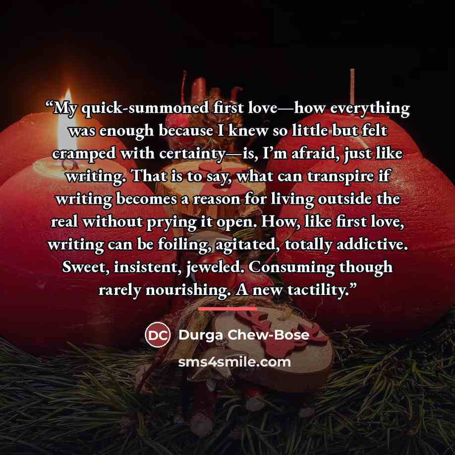 “My quick-summoned first love—how everything was enough because I knew so little but felt cramped with certainty—is, I’m afraid, just like writing. That is to say, what can transpire if writing becomes a reason for living outside the real without prying it open. How, like first love, writing can be…” quote by Durga Chew-Bose