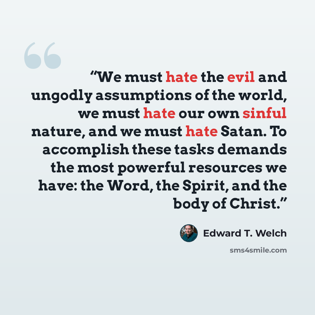“We must hate the evil and ungodly assumptions of the world, we must hate our own sinful nature, and we must hate Satan. To accomplish these tasks demands the most powerful resources we have: the Word, the Spirit, and the body of Christ.” quote by Edward T. Welch