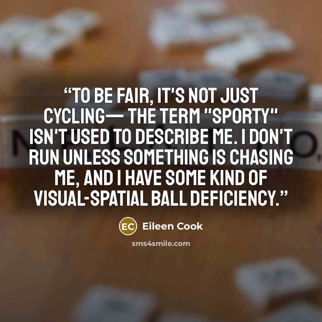 “To be fair, it's not just cycling— the term "sporty" isn't used to describe me. I don't run unless something is chasing me, and I have some kind of visual-spatial ball deficiency.” quote by Eileen Cook