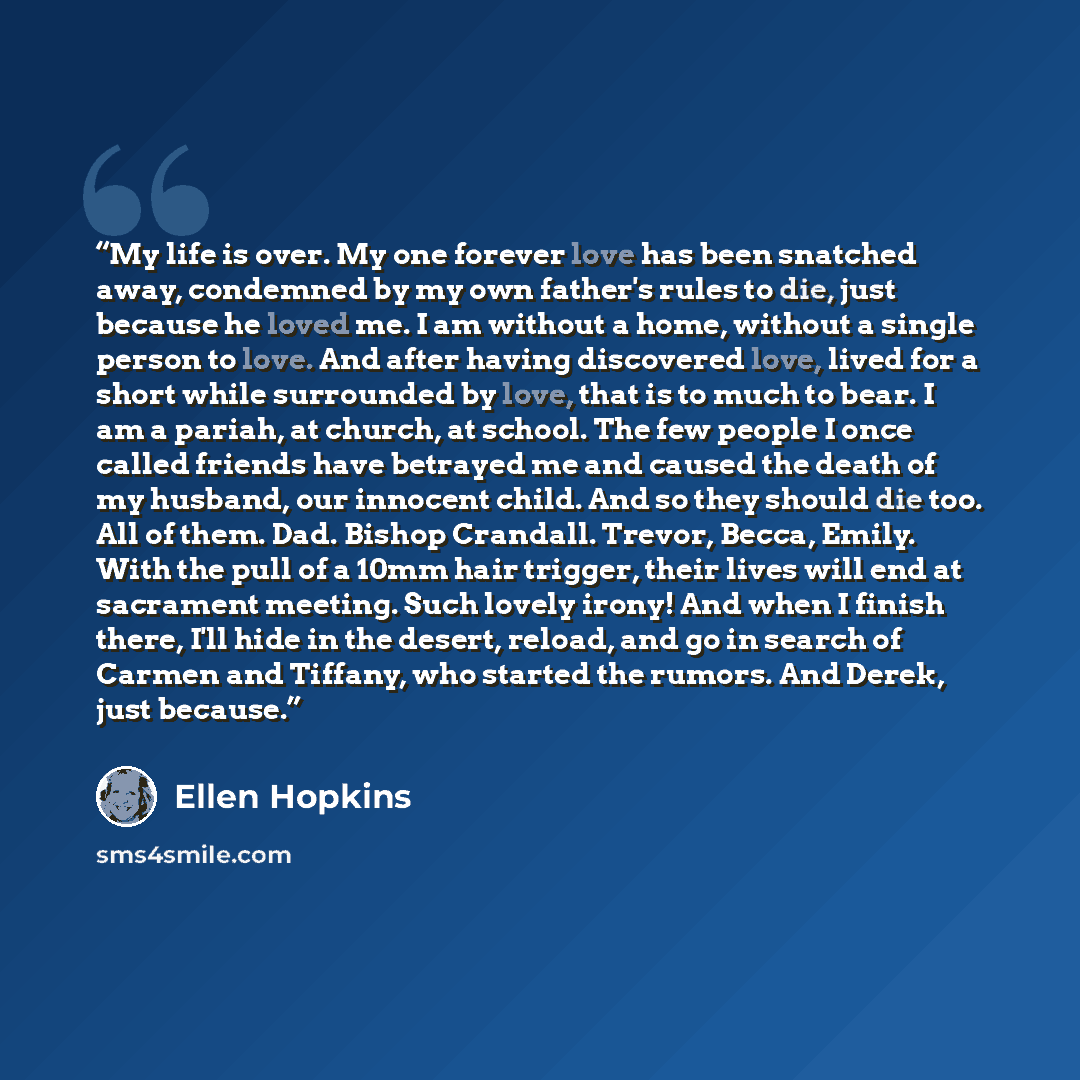 “My life is over. My one forever love has been snatched away, condemned by my own father's rules to die, just because he loved me. I am without a home, without a single person to love. And after having discovered love, lived for a short while surrounded by love, that is to much to bear. I am a…” quote by Ellen Hopkins