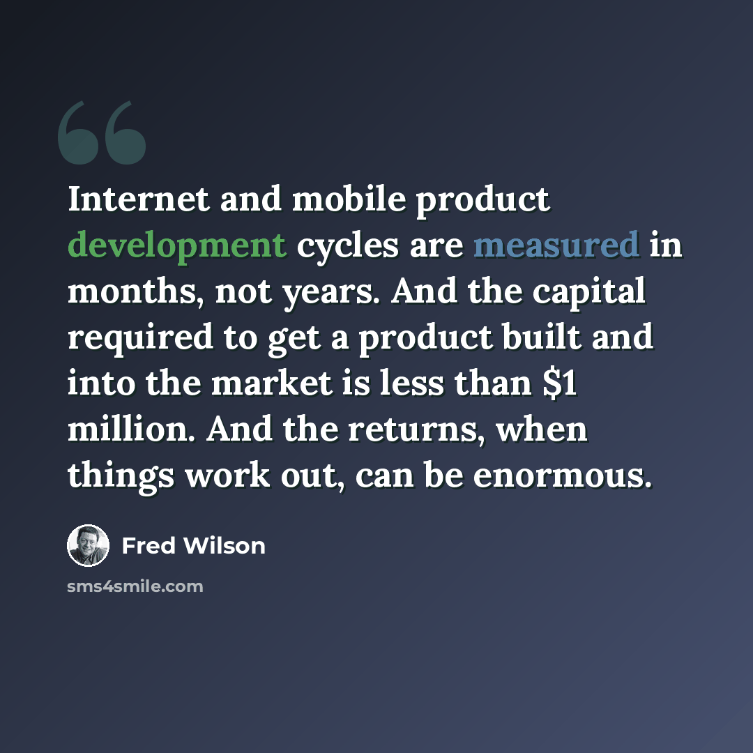 “Internet and mobile product development cycles are measured in months, not years. And the capital required to get a product built and into the market is less than $1 million. And the returns, when things work out, can be enormous.” quote by Fred Wilson