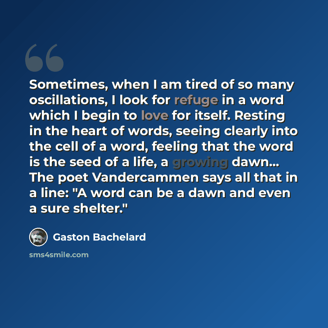 “Sometimes, when I am tired of so many oscillations, I look for refuge in a word which I begin to love for itself. Resting in the heart of words, seeing clearly into the cell of a word, feeling that the word is the seed of a life, a growing dawn... The poet Vandercammen says all that in a line: "A…” quote by Gaston Bachelard