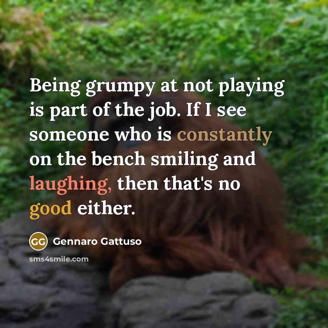 “Being grumpy at not playing is part of the job. If I see someone who is constantly on the bench smiling and laughing, then that's no good either.” quote by Gennaro Gattuso