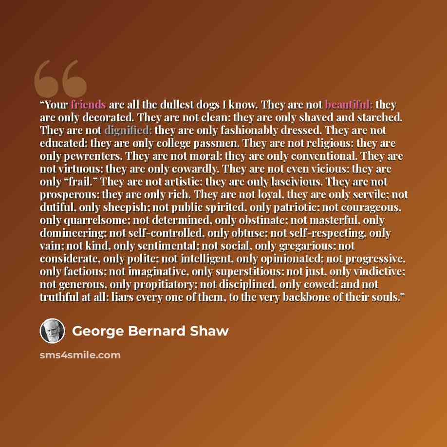 “Your friends are all the dullest dogs I know. They are not beautiful: they are only decorated. They are not clean: they are only shaved and starched. They are not dignified: they are only fashionably dressed. They are not educated: they are only college passmen. They are not religious: they are…” quote by George Bernard Shaw