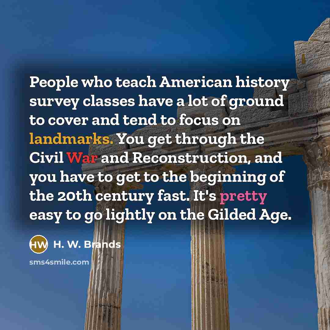“People who teach American history survey classes have a lot of ground to cover and tend to focus on landmarks. You get through the Civil War and Reconstruction, and you have to get to the beginning of the 20th century fast. It's pretty easy to go lightly on the Gilded Age.” quote by H. W. Brands
