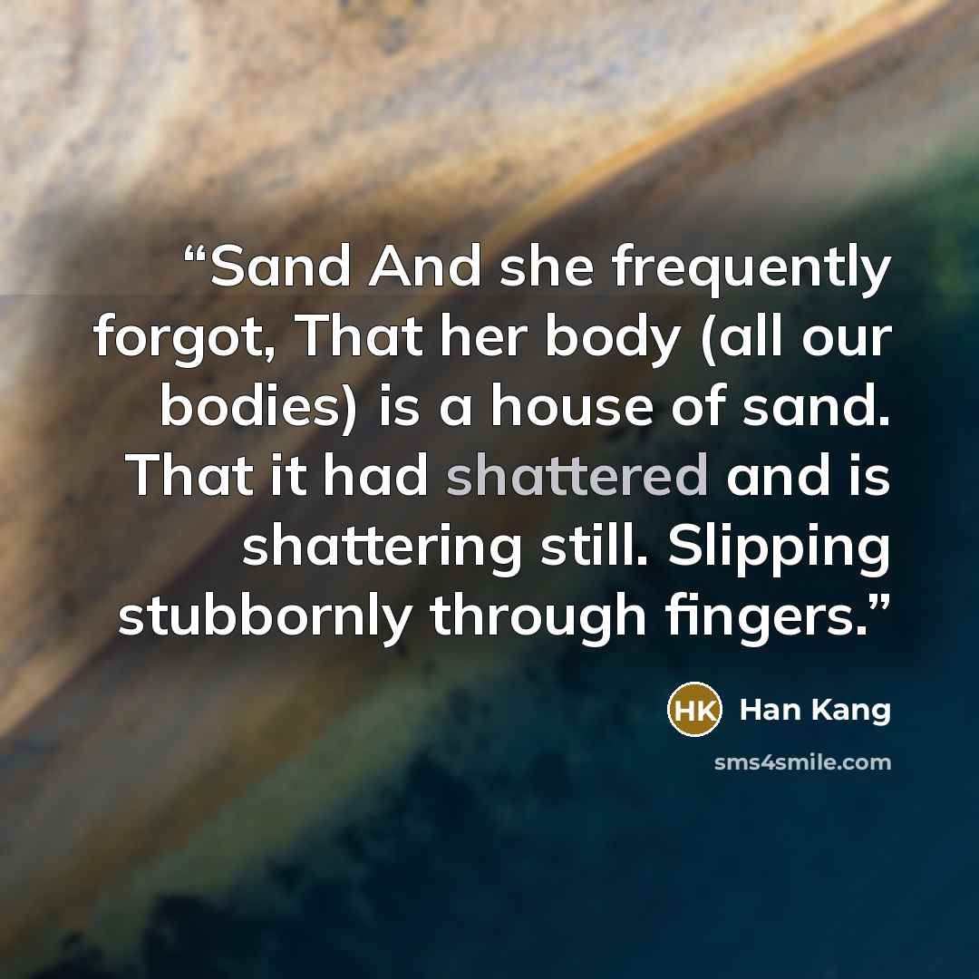 “Sand And she frequently forgot, That her body (all our bodies) is a house of sand. That it had shattered and is shattering still. Slipping stubbornly through fingers.” quote by Han Kang